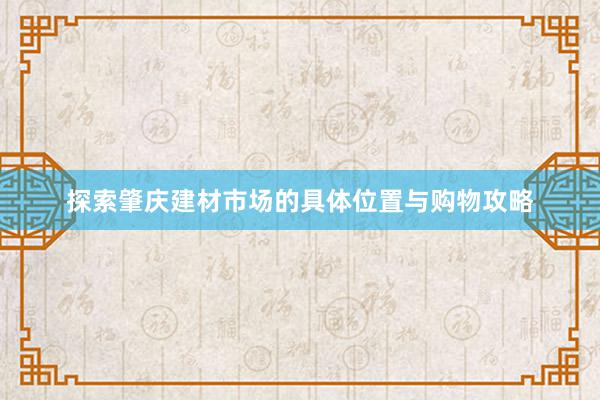 探索肇庆建材市场的具体位置与购物攻略